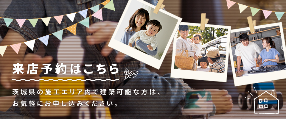 来店予約はこちら 茨城県の施工エリア内で建築可能な方は、お気軽にお申し込みください。