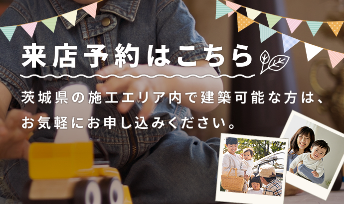 来店予約はこちら 茨城県の施工エリア内で建築可能な方は、お気軽にお申し込みください。