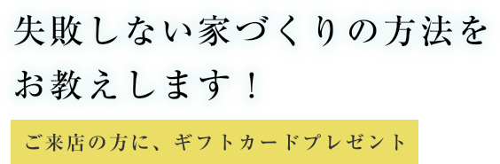 失敗しない家づくりの方法をお教えします! ご来店の方に、ギフトカードプレゼント