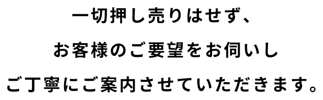 一切押し売りはせず、お客様のご要望をお伺いしご丁寧にご案内させていただきます。